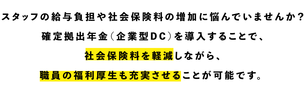 スタッフの給与負担や社会保険料の増加に悩んでいませんか？
確定拠出年金（企業型DC）を導入することで、社会保険料を軽減しながら、職員の福利厚生も充実させることが可能です。